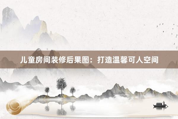 儿童房间装修后果图：打造温馨可人空间