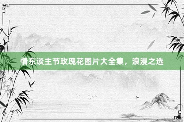 情东谈主节玫瑰花图片大全集，浪漫之选