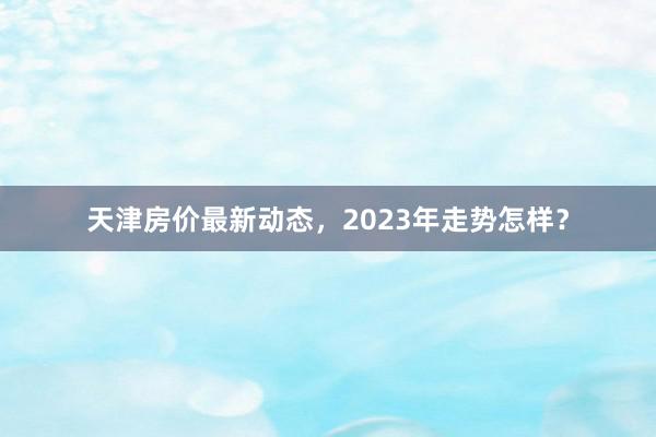 天津房价最新动态,2023年走势怎样?
