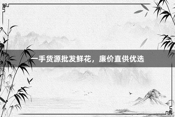 一手货源批发鲜花，廉价直供优选