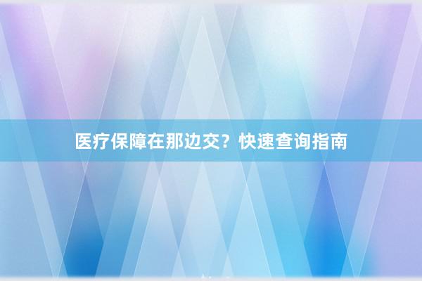 医疗保障在那边交？快速查询指南